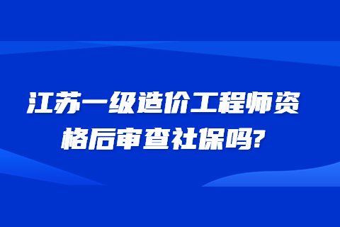 江苏一级造价工程师资格后审查社保吗